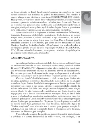 51
de democratização no Brasil das últimas três décadas. A emergência de novos
sujeitos coletivos e sua incidência na política foi fundamental. Não teríamos a
democracia que temos não fossem essas forças (GRZYBOWSKI, 1997 e 2004).
Hoje, porém, são visíveis os limites dessa onda democratizadora. Faz-se necessária
uma nova, apostando mais fundo ainda na radicalização da democracia. Trata-se
de contribuir para que quem ainda não tem voz e identidade como sujeito venha a
emergir e participe da arena política, qualificando a disputa. Assim se gestará uma
nova onda, um novo processo, para uma democracia mais substantiva.
A democracia radical se inspira nos princípios e valores éticos da liberdade,
igualdade, diversidade, solidariedade e participação. Todos juntos e ao mesmo
tempo, esses princípios e valores embasam o agir democrático, no qual a
relação entre método de ação e fins se solda pela ética. Uma reflexão de grande
atualidade a respeito é a do Betinho, que, como um dos fundadores do Ibase
(Instituto Brasileiro de Análises Sociais e Econômicas), vem sendo o legado e a
inspiração da própria atuação de nossa organização (SOUZA e RODRIGUES,
1994). Democracia radical tem como pressuposto a cidadania ativa guiada pelos
princípios e valores éticos acima anunciados.
A CIDADANIA ATIVA
As mudanças fundamentais nas sociedades devem ocorrer no Estado/poder
ou na economia/mercado, ou ainda nos dois ao mesmo tempo, como nos lembra
Gramsci (GRAMSCI, 1981). Nas democracias, a força instituinte e constituinte
dos processos que empurram o Estado e a economia provém da cidadania ativa.
Por isso, nos processos de democratização, ocupa um lugar central a referência
comum de cidadania por trás da diversidade de forças em que se dá a disputa.
Concebo “estado” da cidadania como o nível em que iguais direitos são
referência para todos os membros da coletividade, independente de sua situação
e condição. Meus direitos de cidadania são expressão de direitos iguais que devo
reconhecer nos outros e nas outras. Direitos e responsabilidades cidadãs de
todos e todas são os dois lados dessa relação política de igualdade, como relação
compartilhada. Se não é assim, onde a existência de um direito implica a sua
negação para os e as demais, tais direitos viram privilégios. Aliás, no Brasil, dada
a nossa profunda cultura autoritária e patrimonialista, particularmente vinda dos
“donos de gado e gente”, ainda nos defrontamos quase no dia-a-dia com privilégios
virados direitos, por que estão em leis (ilegítimas, diga-se de passagem, mas leis)
ou mesmo acima delas, garantidas pela força das armas. Temos até a figura de
“direitos adquiridos”, uma aberração em si mesmo para qualquer situação de
cidadania. Será que pode ser considerado direito o privilégio de viver de renda,
sem nunca ter feito nada, por exemplo?
Mas, voltando ao cerne da questão, na perspectiva radical aqui definida,
a cidadania é o direito fundamental de todas e todos, sem distinção, a ter
 