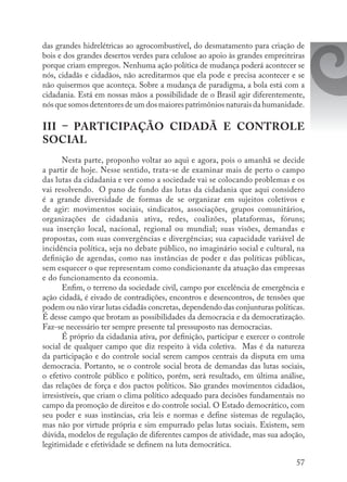 57
das grandes hidrelétricas ao agrocombustível, do desmatamento para criação de
bois e dos grandes desertos verdes para celulose ao apoio às grandes empreiteiras
porque criam empregos. Nenhuma ação política de mudança poderá acontecer se
nós, cidadãs e cidadãos, não acreditarmos que ela pode e precisa acontecer e se
não quisermos que aconteça. Sobre a mudança de paradigma, a bola está com a
cidadania. Está em nossas mãos a possibilidade de o Brasil agir diferentemente,
nós que somos detentores de um dos maiores patrimônios naturais da humanidade.
III – PARTICIPAÇÃO CIDADÃ E CONTROLE
SOCIAL
Nesta parte, proponho voltar ao aqui e agora, pois o amanhã se decide
a partir de hoje. Nesse sentido, trata-se de examinar mais de perto o campo
das lutas da cidadania e ver como a sociedade vai se colocando problemas e os
vai resolvendo. O pano de fundo das lutas da cidadania que aqui considero
é a grande diversidade de formas de se organizar em sujeitos coletivos e
de agir: movimentos sociais, sindicatos, associações, grupos comunitários,
organizações de cidadania ativa, redes, coalizões, plataformas, fóruns;
sua inserção local, nacional, regional ou mundial; suas visões, demandas e
propostas, com suas convergências e divergências; sua capacidade variável de
incidência política, seja no debate público, no imaginário social e cultural, na
definição de agendas, como nas instâncias de poder e das políticas públicas,
sem esquecer o que representam como condicionante da atuação das empresas
e do funcionamento da economia.
Enfim, o terreno da sociedade civil, campo por excelência de emergência e
ação cidadã, é eivado de contradições, encontros e desencontros, de tensões que
podem ou não virar lutas cidadãs concretas, dependendo das conjunturas políticas.
É desse campo que brotam as possibilidades da democracia e da democratização.
Faz-se necessário ter sempre presente tal pressuposto nas democracias.
É próprio da cidadania ativa, por definição, participar e exercer o controle
social de qualquer campo que diz respeito à vida coletiva. Mas é da natureza
da participação e do controle social serem campos centrais da disputa em uma
democracia. Portanto, se o controle social brota de demandas das lutas sociais,
o efetivo controle público e político, porém, será resultado, em última análise,
das relações de força e dos pactos políticos. São grandes movimentos cidadãos,
irresistíveis, que criam o clima político adequado para decisões fundamentais no
campo da promoção de direitos e do controle social. O Estado democrático, com
seu poder e suas instâncias, cria leis e normas e define sistemas de regulação,
mas não por virtude própria e sim empurrado pelas lutas sociais. Existem, sem
dúvida, modelos de regulação de diferentes campos de atividade, mas sua adoção,
legitimidade e efetividade se definem na luta democrática.
 