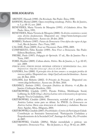 58
BIBLIOGRAFIA
ARENDT, Hannah (1988). Da Revolução. São Paulo: Ática, 1988.
BAWENS, Michel (2009). Open everything mindmap. Politics. Rio de Janeiro,
n. 5, p. 08-15, nov. 2009.
BENEVIDES, Maria Victoria de Mesquita (1991). A Cidadania Ativa. São
Paulo: Ática, 1991.
BENEVIDES, Maria Victoria de Mesquita (2000). Os direitos econômicos e sociais
como direitos fundamentais. Disponível em: <http://www.hottopos.com/
vdletras3/vitoria.htm>. Acesso em: 20 abri. 2010.
BOBBIO, Norberto (1987). Futuro da Democracia: Uma defesa das regras de jogo.
3 ed., Rio de Janeiro: Paz e Terra, 1987.
CALAME, Pierre (2009). Essai sur l’Oeconomie. Paris: FPH, 2009.
COMPARATO, Fábio Konder (1989). Para Viver a Democracia. São Paulo:
Editora Brasiliense, 1989.
FREIRE, Paulo (1987). Pedagogia do Oprimido. 17 ed., Rio de Janeiro: Paz e
Terra, 1987.
FORD, Heather (2009). Cultura aberta. Politics. Rio de Janeiro, n. 5, p. 02-07,
nov. 2009.
FÓRUM (2010). FÓRUM SOCIAL MUNDIAL CIÊNCIA E DEMOCRACIA. Paris, 2010.
Disponível em: <http://fm-sciences.org/>. Acesso em: 26 abr. 2010.
GANDRA, Ives (2000). O princípio ético do bem comum e a concepção jurídica do
interesse público. Disponível em: <http://jus2.uol.com.br/doutrina>. Acesso
em: 20 Abri. 2010.
GOLDIM, José Roberto (2002). O Princípio da Precaução. Disponível em:
<www.ufrgs.br/bioetica>. Acesso em: 20 Abri. 2010.
GRAMSCI, Antônio (1981). Concepção Dialética da História. 4 ed.,Rio de
Janeiro: Civilização Brasileira, 1981.
GRZYBOWSKI, Cândido (1997). Pressão Política, Mobilização Social,
Lobbying. In: EZE (Org.). América Latina: entre el desencanto y la esperanza.
Bogotá: Viva la Ciudadania, 1997.
GRZYBOWSKI, Cândido (2004). Democracia, sociedad civil y política em
América Latina: notas para un debate. In: PNUD. La Democracia em
América Latina: Hacia uma democracia de ciudadanas y ciudadanos. Buenos
Aires: Aguilar, Altea, Alfaguara, 2004.
GRZYBOWSKI, Cândido (2007). Possibilidades e Limites da Participação Cidadã.
Contribuição ao Seminário Internacional. “Participación Ciudadana y
Empoderamiento de la Sociedad Civil”, Santiago do Chile, 18 y 19 octubre
de 2007.
GRZYBOWSKI, Cândido (2009a). Mudar mentalidade e práticas: um
imperativo. Democracia Viva. 	 Rio de Janeiro, n. 43, p. 58-62, set. 2009.
 