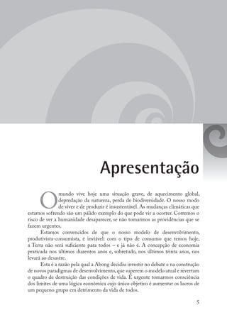 5
Apresentação
O
mundo vive hoje uma situação grave, de aquecimento global,
depredação da natureza, perda de biodiversidade. O nosso modo
de viver e de produzir é insustentável. As mudanças climáticas que
estamos sofrendo são um pálido exemplo do que pode vir a ocorrer. Corremos o
risco de ver a humanidade desaparecer, se não tomarmos as providências que se
fazem urgentes.
Estamos convencidos de que o nosso modelo de desenvolvimento,
produtivista-consumista, é inviável: com o tipo de consumo que temos hoje,
a Terra não será suficiente para todos – e já não é. A concepção de economia
praticada nos últimos duzentos anos e, sobretudo, nos últimos trinta anos, nos
levará ao desastre.
Esta é a razão pela qual a Abong decidiu investir no debate e na construção
de novos paradigmas de desenvolvimento,que superem o modelo atual e revertam
o quadro de destruição das condições de vida. É urgente tomarmos consciência
dos limites de uma lógica econômica cujo único objetivo é aumentar os lucros de
um pequeno grupo em detrimento da vida de todos.
 