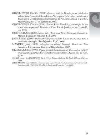 59
GRZYBOWSKI, Cândido (2009b). Contexto de Crise: Desafios para a cidadania e
a democracia. Contribuição ao Fórum “El Impacto de la Crisis Económica y
Social em la Gobernabilidad Democrática de América Latina e el Caribe”,
Montevideo, 26 e 27 de octubre de 2009.
GRZYBOWSKI, Cândido (2010). Fórum Social Mundial, a construção de um
outro mundo possível. Democracia Viva. Rio de Janeiro, n. 44, p. 66-75,
jan. 2010.
HELFRICH, Silke (2008). Genes,BytesyEmisiones:BienesComunesyCiudadanía.
México: Fundación Heinrich Boll, 2008.
JONAS, Hans (2006). O Princípio Responsabilidade: Ensaio de uma ética para a
civilização tecnológica. Rio de Janeiro: PUC, 2006.
MANDER, Jerry (2007). Manifesto on Global Economic Transitions. San
Francisco: International Forum on Globalization, 2007.
OLIVEIRA, Chico (1999). O que é formação para cidadania? Disponível em: <http://
www.dhnet.org.br/direitos/sos/textos/coliveira.htm>. Acesso em: 20 Abri.
2010.
SOUZA, Herbert de; RODRIGUES, Carla (1994). Ética e cidadania. São Paulo: Editora Moderna,
1994.
PRZEWORSKI, Adam (2000). Democracy and Development: Political regimes and material well-
being in world, 1950-1990. New York: Cambridge University Press. 2000.
 