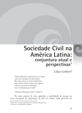 61
Sociedade Civil na
América Latina:
conjuntura atual e
perspectivas1
Lilian Celiberti2
“Somos diferentes, nada de lo que se espera,
como una naranja con sabor a pera.
No somos clones, no somos imitaciones,
hoy vinimos a hacer lo que no se supone,
contar un cuento sin narrativa,
tirar el cielo patas pa’ arriba”.
“Vamos a Portarnos mal” – Calle 13
No atual contexto de crise capitalista, a possibilidade de avançar em
novas concepções de organização da vida em comum supõe percorrer um
1
Documento escrito para apresentação no Seminário Abong 20 anos.
2
Feminista e ativista política uruguaia.
 