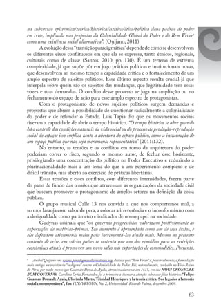 63
na subversão epistêmica/teórica/histórica/estética/ética/política desse padrão de poder
em crise, implicada nas propostas da Colonialidade Global do Poder e do Bem Viver4
como uma existência social alternativa”. (Quijano; 2011)
Aevoluçãodessa“transiçãoparadigmática”dependedecomosedesenvolvem
os diferentes eixos conflituosos em que ela se expressa, tanto étnicos, regionais,
culturais como de classe (Santos, 2010, pp. 130). É um terreno de extrema
complexidade, já que supõe pôr em jogo práticas políticas e institucionais novas,
que desenvolvem ao mesmo tempo a capacidade crítica e o fortalecimento de um
amplo espectro de sujeitos políticos. Esse último aspecto resulta crucial já que
interpela sobre quem são os sujeitos das mudanças, que legitimidade têm essas
vozes e suas demandas. O conflito desse processo se joga na ampliação ou no
fechamento do espaço de ação para esse amplo espectro de protagonistas.
Com o protagonismo de novos sujeitos políticos surgem demandas e
propostas que abrem a possibilidade de questionar radicalmente a colonialidade
do poder e de refundar o Estado. Luis Tapia diz que os movimentos sociais
tiveram a capacidade de abrir o tempo histórico. “O tempo histórico se abre quando
há o controle das condições naturais da vida social ou do processo de produção-reprodução
social do espaço; isso implica tanto a abertura do espaço público, como a instauração de
um espaço público que não seja meramente representativo” (2011:132).
No entanto, as tensões e os conflitos em torno da arquitetura do poder
poderiam correr o risco, segundo o mesmo autor, de fechar esse horizonte,
privilegiando uma concentração do político no Poder Executivo e reduzindo a
plurinacionalidade mais a um lema do que a um experimento complexo e de
difícil trânsito, mas aberto ao exercício de práticas libertárias.
Essas tensões e esses conflitos, com diferentes intensidades, fazem parte
do pano de fundo das tensões que atravessam as organizações da sociedade civil
que buscam promover o protagonismo de amplos setores na definição da coisa
pública.
O grupo musical Calle 13 nos convida a que nos comportemos mal, a
sermos laranja com sabor de pera, a colocar a irreverência e o inconformismo com
a desigualdade como parâmetro e indicador de nosso papel na sociedade. 	
Gudynas assinala que “os governos progressistas valorizam positivamente as
exportações de matérias-primas. Seu aumento é apresentado como um de seus êxitos, e
eles defendem ativamente meios para incrementá-las ainda mais. Mesmo no presente
contexto de crise, em vários países se sustenta que um dos remédios para as restrições
econômicas atuais é promover um novo salto nas exportações de commodities. Portanto,
4
	 Anibal Quijano em: www.paradigmasalternativos.org,destaca que:“BemViver”é,provavelmente,a formulação
mais antiga na resistência “indígena” contra a Colonialidade do Poder. Foi, notavelmente, cunhada no Vice-Reino
do Peru, por nada menos que Guamán Poma de Ayala, aproximadamente em 1615, em sua NOVA CRÔNICA E
BOM GOVERNO. Carolina Ortiz Fernández foi a primeira a chamar a atenção sobre esse feito histórico: “Felipe
Guaman Poma de Ayala, Clorinda Matto,Trinidad Henríquez y la teoría crítica. Sus legados a la teoría
social contemporánea”, Em YUYAYKUSUN, No. 2, Universidad  Ricardo Palma, dezembro 2009.
 