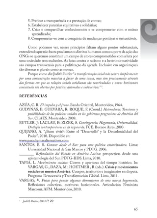 65
5. Praticar a transparência e a prestação de contas;
6. Estabelecer parcerias equitativas e solidárias;
7. Criar e compartilhar conhecimentos e se comprometer com o mútuo
aprendizado;
8. Comprometer-se com a conquista de mudanças positivas e sustentáveis.
Como podemos ver, nesses princípios faltam alguns pontos substanciais,
entendendoquenãobastaproclamarosdireitoshumanoscomosuportedaaçãodas
ONGs se queremos constituir um campo de atores comprometidos com a luta por
uma sociedade sem exclusões. As lutas contra o racismo e a heteronormatividade
são campos transversais para a politização da agenda. Inclusive em organizações
tão diversas e plurais como as nossas.
Porque como diz Judith Butler “a transformação social não ocorre simplesmente
por uma concentração massiva a favor de uma causa, mas sim precisamente através
das formas em que as relações sociais cotidianas são rearticuladas e novos horizontes
conceituais são abertos por práticas anômalas e subversivas” 3
.
REFERÊNCIAS
AZÚA, C. R. El impulso y el freno. Banda Oriental, Montevideo, 1964.
GUDYNAS, E; GUEVARA, R; ROQUE, F. (Coord.) Heterodoxos: Tensiones y
posibilidades de las políticas sociales en los gobiernos progresistas de América del
Sur. CLAES. Montevideo, 2008.
BUTLER, J; LACLAU, E; ZIZEK, S. Contingencia, Hegemonía, Universalidad.
Diálogos contemporáneos en la izquierda. FCE. Buenos Aires, 2003
QUIJANO, A. “¿Buen vivir?: Entre el “Desarrollo” y la Descolonialidad del
Poder”. 2010. Disponible en:
www.paradigmasalternativos.com
SANTOS, B. S. Conocer desde el Sur: para una política emancipadora. Lima:
Universidad Nacional de San Marcos y PDTG. 2006.
________ Refundación del Estado en América Latina: perspectivas desde una
epistemología del Sur. PDTG-IIDS. Lima, 2010.
TAPIA, L. Movimientos sociales: Cierres y aperturas del tiempo histórico. In:
VARGAS, G., DAZA, M.; HOETMER , R (eds.). Crisis y movimientos
sociales en nuestra América: Cuerpos, territorios e imaginarios en disputa.
Programa Democracia y Transformación Global. Lima, 2011.
VARGAS, V. Pistas para pensar algunas dimensiones de una nueva hegemonía.
Reflexiones colectivas, escrituras horizontales. Articulación Feminista
Marcosur. AFM. Montevideo, 2010.
3
	 Judith Butler, 2003 P. 20
 