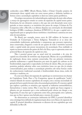 68
conhecidos como BRIC (Brasil, Rússia, Índia e China). Grandes projetos de
estruturação desse capital estão em curso nesses países, e definirão também as
formas como a acumulação capitalista se dará nos outros países periféricos.
Os antigos mecanismos de industrialização,exploração da mais valia urbana
e avanço do agronegócio estarão no centro da expansão do capital nesses países.
Entretanto, há um elemento comum a eles que não será descartado nesse novo
período: as áreas naturais e os territórios dos povos do campo. A leitura da Via
Campesina sobre a Rio+20, e as últimas disputas nas convenções de diversidade
biológica (CDB) e mudanças climáticas (UNFCCC), é de que o capital está se
organizando para se apropriar desses territórios e transformar a natureza em uma
série de mercadorias.
No Brasil, por exemplo, temos cerca de 220 milhões de hectares em
Unidades de Conservação e Terras Indígenas. Somando-se aí as áreas das
comunidades tradicionais, quilombolas e camponesas, que possuem expressivas
áreas conservadas, chegamos a mais de um quarto de todo o território nacional
onde o capital ainda não possui mecanismos de acumulação. Essa realidade se
repete na imensa maioria dos países do Sul e da Ásia,o que se apresenta como um
potencial flanco de expansão do capital em crise.
Não é possível pensar que no atual nível de voracidade e de crise do
capital essa imensidão de território seja desprezada. Muitas são as possibilidades
de exploração dessas áreas naturais conservadas. Em um primeiro momento,
poderão realimentar o capital financeiro, por meio de papéis de carbono ou de
biodiversidade, negociados e especulados em bolsas de valores. Mas, em um passo
posterior, poderão adentrar sobre esses territórios (uma vez que eles já estarão
comercializados), para realizar a acumulação primitiva sob várias formas: roubo
do conhecimento tradicional associado à biodiversidade dessas áreas, roubo de
minérios e madeiras, etc.
É a esse novo flanco de expansão do capital que se convencionou em chamar
de Capitalismo Verde. Para a Via Campesina, apesar da qualificação “verde”,
estamos falando do mesmo capitalismo de sempre, com a mesma necessidade de
geração de lucro a partir da mais valia e da acumulação primitiva.É o mesmo capital
que explora o petróleo, os minérios, que expande as indústrias automobilísticas,
farmacêuticas e tantas outras. Mas é uma face do capital que busca enganar o
planeta, em um momento que a crise ambiental pode colocar em cheque a sua
hegemonia. É uma face que se apresenta como ética, preocupada com o planeta,
mas que no fim é apenas uma fachada para o mesmo de sempre.
Ao observarmos as convenções ambientais da ONU, é possível identificar
uma estratégia bem definida de regulamentação desse novo flanco de expansão do
capital. É possível identificar claramente os alicerces da tese capitalista que será
defendida na Rio+20.
 