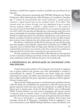 71
obsoletos, o capital busca enganar o mundo e consolidar esse novo flanco de sua
expansão.
O último documento apresentado pelo PNUMA (Programa das Nações
Unidas para o Meio Ambiente) para a Rio+20 chega a ser escandaloso.Considera
que “o caminho do desenvolvimento deve manter, aprimorar e, quando possível,
reconstruir o capital natural como um bem econômico crítico”. E vai além: “Uma
economia verde, com o passar do tempo, cresce mais rapidamente do que a economia
marrom, enquanto mantém e restabelece o capital natural (...). Um cenário de
investimento verde de 2% do PIB mundial proporciona um crescimento a longo prazo,
entre 2011-2050”. Ou seja, além de defender que a tal economia verde deve servir
para a continuidade da acumulação capitalista, defende que 98% do PIB continue
atrelado ao tradicional sistema de acumulação capitalista que vem levando nosso
planeta ao colapso. Corrobora, portanto, nossa leitura de que são falsas soluções
para os povos e para o planeta, mas reais soluções para um capitalismo em crise.
Por último, o atrelamento da Rio+20 aos interesses do mercado fica ainda
mais claro quando o texto defende a relação dessa conferência com a OMC: “As
negociações atuais da Rodada Doha da Organização Mundial do Comércio oferecem
a oportunidade de promover uma economia verde. Uma conclusão bem sucedida dessas
negociações poderia contribuir para a transição para uma economia verde”.
Ou seja,as propostas a serem defendidas na Rio+20 estão em clara oposição
às reais e necessárias mudanças que devem ocorrer nas relações de produção, bem
como confrontam a ideia de soberania dos povos. Ao mercado, tudo.
A IMPORTÂNCIA DA ARTICULAÇÃO DA SOCIEDADE CIVIL
ORGANIZADA:
A partir dessa leitura política, a Via Campesina tem buscado se organizar
com os grupos políticos que possuem uma visão anticapitalista e contrária à
mercantilização da natureza. É importante uma frente ampla, que articule
organizações do campo e da cidade e que demonstre que as verdadeiras soluções
para o colapso ambiental estão junto à agricultura camponesa, à reforma agrária e
urbana e à justiça social.
Não será tarefa simples questionar o esverdeamento do capitalismo durante
a Rio+20. Sendo uma modalidade dos megaeventos, a Rio+20 contará com um
aparato repressivo muito forte, que estará em treinamento na cidade do Rio de
Janeiro para se preparar para a Copa do Mundo (2014) e para as Olimpíadas
(2016). Contará também com uma massiva propaganda, que buscará associar
a economia verde ao combate à fome e à miséria. Portanto, utilizará diversos
aparelhos do Estado para avançar na construção da hegemonia desse novo flanco.
Por isso, os movimentos e as organizações populares devem buscar uma
estratégia comum de: I) Denunciar a maquiagem verde do capitalismo e seus
novos instrumentos, como REDD, Biologia Sintética e outros; II) Debater com
 