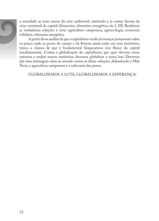 72
a sociedade as reais causas da crise ambiental, atrelando-a às outras facetas da
crise estrutural do capital (financeira, alimentar, energética, etc.); III) Reafirmar
as verdadeiras soluções à crise: agricultura camponesa, agroecologia, economia
solidária, soberania energética.
A partir dessa análise de que o capitalismo verde irá avançar justamente sobre
os países onde os povos do campo e da floresta ainda estão em seus territórios,
temos a clareza de que é fundamental bloquearmos esse flanco do capital
imediatamente. Contra a globalização do capitalismo, que quer devorar nossa
natureza e roubar nossos territórios, devemos globalizar a nossa luta. Devemos
dar uma mensagem clara ao mundo contra as falsas soluções, defendendo a Mãe
Terra, a agricultura camponesa e a soberania dos povos.
GLOBALIZEMOS A LUTA, GLOBALIZEMOS A ESPERANÇA!
 