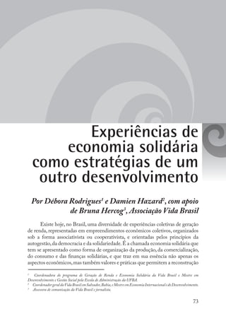 73
Experiências de
economia solidária
como estratégias de um
outro desenvolvimento
Por Débora Rodrigues1
e Damien Hazard2
, com apoio
de Bruna Hercog3
, Associação Vida Brasil
Existe hoje, no Brasil, uma diversidade de experiências coletivas de geração
de renda, representadas em empreendimentos econômicos coletivos, organizados
sob a forma associativista ou cooperativista, e orientadas pelos princípios da
autogestão,da democracia e da solidariedade.É a chamada economia solidária que
tem se apresentado como forma de organização da produção, da comercialização,
do consumo e das finanças solidárias, e que traz em sua essência não apenas os
aspectos econômicos,mas também valores e práticas que permitem a reconstrução
1
	 Coordenadora do programa de Geração de Renda e Economia Solidária da Vida Brasil e Mestre em
Desenvolvimento e Gestão Social pela Escola de Administração da UFBA.
2
	 CoordenadorgeraldaVidaBrasilemSalvador,Bahia,eMestreemEconomiaInternacionaledoDesenvolvimento.
3
	 Assessora de comunicação da Vida Brasil e jornalista.
 