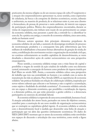 76
praticantes da mesma religião ou de um mesmo espaço de culto. O surgimento e
a atuação dos empreendimentos apresentam-se, nesse sentido, como expressões
de cidadania, da busca e da conquista de direitos econômicos, sociais, culturais
e ambientais, na maneira de produzir, de se relacionar entre si, com seus clientes
e fornecedores, de pensar, de preservar o meio ambiente, de intervir nos espaços
de participação política. Muitos dos empreendimentos encontrados, durante as
visitas do mapeamento, não tinham nem noção do seu pertencimento ao campo
da economia solidária, mas passaram a partir daí, a entendê-la e a identificar-se
com ela.Se a prática era antiga,o conceito de economia solidária,cinco anos atrás,
ainda era bastante novo!
Diversos autores apontam dois principais elementos propulsores da
economia solidária: de um lado, o aumento do desemprego resultante do processo
de reestruturação produtiva e a consequente luta pela sobrevivência que leva
milhares de trabalhadores a buscarem formas alternativas de geração de renda; do
outro,a mobilização dos movimentos sociais e organizações da sociedade civil que,
no contínuo enfrentamento ao modelo capitalista de desenvolvimento, se veem
desafiados a desenvolver ações de caráter socioeconômico em uma perspectiva
emancipatória.
Nesse sentido, a economia solidária rompe com a visão linear do capital e
possibilita o resgate do sentido da ação criadora do trabalho como seu elemento
central, retomando a concepção do homem como produtor de riqueza trazida por
Karl Marx no século XIX. Assim, a economia solidária coloca uma perspectiva
de trabalho que tem sua centralidade no homem e no cuidado com os meios de
manutenção da vida no planeta. Para Arruda (2003), as experiências de economia
solidária “são práticas fundadas em relação de colaboração solidária,inspiradas por
novos valores culturais que colocam o ser humano, e não o capital e a acumulação,
como sujeito e finalidade da atividade econômica”. A economia solidária articula
em seu espaço a dimensão econômica, que possibilita a socialização da riqueza,
e a dimensão política, em que estão presentes a gestão coletiva e a democracia
participativa no exercício da atividade laboral.
A economia solidária é a expressão de uma nova centralidade,humana e local.
A atuação articulada dos atores locais, pactuados em torno de objetivos comuns,
contribui para a construção de um novo modelo de organização socioeconômica
que se contrapõe ao capitalismo global vigente. A economia solidária se articula
com o desenvolvimento local à medida que desenvolve uma linha de atuação e
participação que vai além das questões estritamente econômicas. Os dados do
SIES (2005/2007) mostram que os atores da economia solidária estão envolvidos
nos espaços de discussão e articulação dos seus territórios, como revela a figura
abaixo.
 