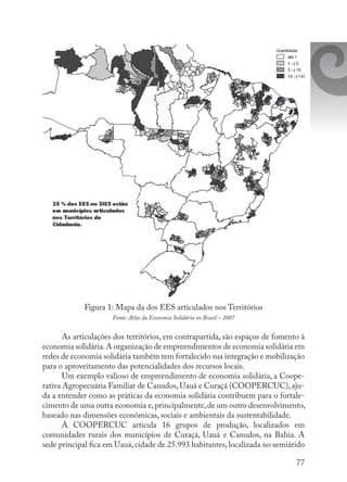 77
Figura 1: Mapa da dos EES articulados nos Territórios
Fonte: Atlas da Economia Solidária no Brasil – 2007
As articulações dos territórios, em contrapartida, são espaços de fomento à
economia solidária.A organização de empreendimentos de economia solidária em
redes de economia solidária também tem fortalecido sua integração e mobilização
para o aproveitamento das potencialidades dos recursos locais.
Um exemplo valioso de empreendimento de economia solidária, a Coope-
rativa Agropecuária Familiar de Canudos, Uauá e Curaçá (COOPERCUC), aju-
da a entender como as práticas da economia solidária contribuem para o fortale-
cimento de uma outra economia e,principalmente,de um outro desenvolvimento,
baseado nas dimensões econômicas, sociais e ambientais da sustentabilidade.
A COOPERCUC articula 16 grupos de produção, localizados em
comunidades rurais dos municípios de Curaçá, Uauá e Canudos, na Bahia. A
sede principal fica em Uauá, cidade de 25.993 habitantes, localizada no semiárido
 