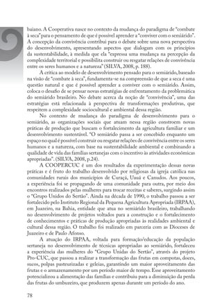78
baiano. A Cooperativa nasce no contexto da mudança do paradigma de “combate
à seca”para o pensamento de que é possível aprender a “conviver com o semiárido”.
A concepção da convivência contribui para o debate sobre uma nova perspectiva
do desenvolvimento, apresentando aspectos que dialogam com os princípios
da sustentabilidade, à medida que ela “expressa uma mudança na percepção da
complexidade territorial e possibilita construir ou resgatar relações de convivência
entre os seres humanos e a natureza” (SILVA, 2008, p. 188).
A crítica ao modelo de desenvolvimento pensado para o semiárido, baseado
na visão de “combate à seca”, fundamenta-se na compreensão de que a seca é uma
questão natural e que é possível aprender a conviver com o semiárido. Assim,
coloca o desafio de se pensar novas estratégias de enfrentamento da problemática
do semiárido brasileiro. No debate acerca da noção de “convivência”, uma das
estratégias está relacionada à perspectiva de transformações produtivas, que
respeitem a complexidade sociocultural e ambiental dessa região.
No contexto de mudança do paradigma de desenvolvimento para o
semiárido, as organizações sociais que atuam nessa região constroem novas
práticas de produção que buscam o fortalecimento da agricultura familiar e um
desenvolvimento sustentável. “O semiárido passa a ser concebido enquanto um
espaço no qual é possível construir ou resgatar relações de convivência entre os seres
humanos e a natureza, com base na sustentabilidade ambiental e combinando a
qualidade de vida das famílias sertanejas com o incentivo às atividades econômicas
apropriadas”. (SILVA, 2008, p.24).
A COOPERCUC é um dos resultados da experimentação dessas novas
práticas e é fruto do trabalho desenvolvido por religiosas da igreja católica nas
comunidades rurais dos municípios de Curaçá, Uauá e Canudos. Aos poucos,
a experiência foi se propagando de uma comunidade para outra, por meio dos
encontros realizados pelas mulheres para trocar receitas e saberes, surgindo assim
o “Grupo Unidos do Sertão”. Ainda na década de 1990, o trabalho passou a ser
fortalecido pelo Instituto Regional da Pequena Agricultura Apropriada (IRPAA),
em Juazeiro, na Bahia, entidade que atua no semiárido brasileiro, trabalhando
no desenvolvimento de projetos voltados para a construção e o fortalecimento
de conhecimentos e práticas de produção apropriadas às realidades ambiental e
cultural dessa região. O trabalho foi realizado em parceria com as Dioceses de
Juazeiro e de Paulo Afonso.
A atuação do IRPAA, voltada para formação/educação da população
sertaneja no desenvolvimento de técnicas apropriadas ao semiárido, fortaleceu
a experiência das mulheres do “Grupo Unidas do Sertão”, através do projeto
Pro-CUC, que passou a realizar a transformação das frutas em compotas, doces,
sucos, polpas pasteurizadas e geleias, garantindo um maior aproveitamento das
frutas e o armazenamento por um período maior de tempo. Esse aproveitamento
potencializou a alimentação das famílias e contribuiu para a diminuição da perda
das frutas do umbuzeiro, que produzem apenas durante um período do ano.
 