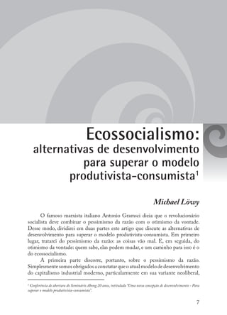 7
Ecossocialismo:
alternativas de desenvolvimento
para superar o modelo
produtivista-consumista1
Michael Löwy
O famoso marxista italiano Antonio Gramsci dizia que o revolucionário
socialista deve combinar o pessimismo da razão com o otimismo da vontade.
Desse modo, dividirei em duas partes este artigo que discute as alternativas de
desenvolvimento para superar o modelo produtivista-consumista. Em primeiro
lugar, tratarei do pessimismo da razão: as coisas vão mal. E, em seguida, do
otimismo da vontade: quem sabe, elas podem mudar, e um caminho para isso é o
do ecossocialismo.
A primeira parte discorre, portanto, sobre o pessimismo da razão.
Simplesmentesomosobrigadosaconstatarqueoatualmodelodedesenvolvimento
do capitalismo industrial moderno, particularmente em sua variante neoliberal,
1
Conferência de abertura do Seminário Abong 20 anos, intitulada “Uma nova concepção de desenvolvimento - Para
superar o modelo produtivista-consumista”.
 