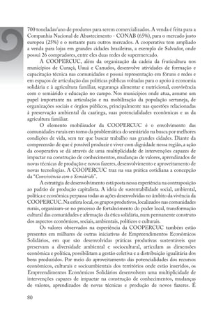 80
700 toneladas/ano de produtos para serem comercializados.A venda é feita para a
Companhia Nacional de Abastecimento - CONAB (65%), para o mercado justo
europeu (25%) e o restante para outros mercados. A cooperativa tem ampliado
a venda para lojas em grandes cidades brasileiras, a exemplo de Salvador, onde
possui 26 compradores, entre eles duas redes de supermercado.
A COOPERCUC, além da organização da cadeia da fruticultura nos
municípios de Curaçá, Uauá e Canudos, desenvolve atividades de formação e
capacitação técnica nas comunidades e possui representação em fóruns e redes e
em espaços de articulação das políticas públicas voltadas para o apoio à economia
solidária e à agricultura familiar, segurança alimentar e nutricional, convivência
com o semiárido e educação no campo. Nos municípios onde atua, assume um
papel importante na articulação e na mobilização da população sertaneja, de
organizações sociais e órgãos públicos, principalmente nas questões relacionadas
à preservação ambiental da caatinga, suas potencialidades econômicas e as da
agricultura familiar.
O elemento mobilizador da COOPERCUC é o envolvimento das
comunidades rurais em torno da problemática do semiárido na busca por melhores
condições de vida, sem ter que buscar trabalho nas grandes cidades. Diante da
compreensão de que é possível produzir e viver com dignidade nessa região,a ação
da cooperativa se dá através de uma multiplicidade de intervenções capazes de
impactar na construção de conhecimentos, mudanças de valores, aprendizados de
novas técnicas de produção e novos fazeres,desenvolvimento e aproveitamento de
novas tecnologias. A COOPERCUC traz na sua prática cotidiana a concepção
da “Convivência com o Semiárido”.
A estratégia de desenvolvimento está posta nessa experiência na contraposição
ao padrão de produção capitalista. A ideia de sustentabilidade social, ambiental,
política e econômica perpassa todas as ações desenvolvidas no âmbito da vivência da
COOPERCUC.Na esfera local,os grupos produtivos,localizados nas comunidades
rurais, organizam-se no processo de fortalecimento do poder local, transformação
cultural das comunidades e afirmação da ética solidária,num permanente construto
dos aspectos econômicos, sociais, ambientais, políticos e culturais.
Os valores observados na experiência da COOPERCUC também estão
presentes em milhares de outras iniciativas de Empreendimentos Econômicos
Solidários, em que são desenvolvidas práticas produtivas sustentáveis que
preservam a diversidade ambiental e sociocultural, articulam as dimensões
econômica e política, possibilitam a gestão coletiva e a distribuição igualitária dos
bens produzidos. Por meio do aproveitamento das potencialidades dos recursos
econômicos, culturais e socioambientais dos territórios onde estão inseridos, os
Empreendimentos Econômicos Solidários desenvolvem uma multiplicidade de
intervenções capazes de impactar na construção de conhecimentos, mudanças
de valores, aprendizados de novas técnicas e produção de novos fazeres. É
 