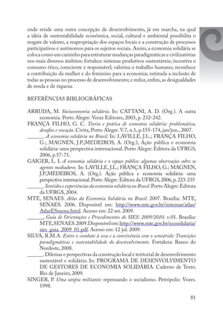 81
onde reside uma outra concepção de desenvolvimento, já em marcha, na qual
a ideia de sustentabilidade econômica, social, cultural e ambiental possibilita o
resgate de valores, a reapropriação dos espaços locais e a construção de processos
participativos e autônomos para os sujeitos sociais. Assim, a economia solidária se
coloca como um caminho para estruturar mudanças paradigmáticas e civilizatórias
nos mais diversos âmbitos: fortalece sistemas produtivos sustentáveis; incentiva o
consumo ético, consciente e responsável; valoriza o trabalho humano; reconhece
a contribuição da mulher e do feminino para a economia; estimula a inclusão de
todas as pessoas no processo de desenvolvimento; e reduz,enfim,as desigualdades
de renda e de riqueza.
REFERÊNCIAS BIBLIOGRÁFICAS
ARRUDA, M. Sócioeconomia solidária. In: CATTANI, A. D. (Org.). A outra
economia. Porto Alegre: Veraz Editores, 2003, p. 232-242.
FRANÇA FILHO, G. C. Teoria e prática de economia solidária: problemática,
desafios e vocação. Civita, Porto Alegre. V.7, n.1, p.155-174, jan/jun., 2007.
______. A economia solidária no Brasil. In: LAVILLE, J.L.; FRANÇA FILHO,
G.; MAGNEN, J.P.;MEDEIROS, A. (Org.); Ação pública e economia
solidária: uma perspectiva internacional. Porto Alegre: Editora da UFRGS,
2006, p.57-71.
GAIGER, L. I. A economia solidária e o espaço público: algumas observações sobre os
agentes mediadores. In: LAVILLE, J.L.; FRANÇA FILHO, G.; MAGNEN,
J.P.;MEDEIROS, A. (Org.). Ação pública e economia solidária: uma
perspectiva internacional.Porto Alegre: Editora da UFRGS,2006,p.223-235
______.Sentidos e experiências da economia solidária no Brasil.Porto Alegre:Editora
da UFRGS, 2004.
MTE, SENAES. Atlas da Economia Solidária no Brasil. 2007. Brasília: MTE,
SENAES. 2006. Disponível em: http://www.mte.gov.br/sistemas/atlas/
AtlasESmenu.html. Acesso em: 22 set. 2009.
______, Guia de Orientações e Procedimentos do SIES: 2009/2010. v.01. Brasília:
MTE,SENAES.2009.Disponívelem:http://www.mte.gov.br/ecosolidaria/
sies_guia_2009_01.pdf. Acesso em: 12 jul. 2009.
SILVA, R.M.A. Entre o combate à seca e a convivência com o semiárido: Transições
paradigmáticas e sustentabilidade do desenvolvimento. Fortaleza: Banco do
Nordeste, 2008.
______.Dilemas e perspectivas da construção local e teritorial de desenvolvimento
sustentável e solidário. In: PROGRAMA DE DESENVOLVIMENTO
DE GESTORES DE ECONOMIA SOLIDÁRIA. Caderno de Texto.
Rio de Janeiro, 2009.
SINGER, P. Uma utopia militante: repensando o socialismo. Petrópolis: Vozes.
1998.
 