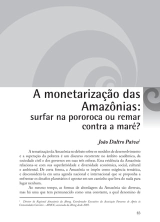 83
A monetarização das
Amazônias:
surfar na pororoca ou remar
contra a maré?
João Daltro Paiva1
AtematizaçãodaAmazônianodebatesobreosmodelosdedesenvolvimento
e a superação da pobreza é um discurso recorrente no âmbito acadêmico, da
sociedade civil e dos governos em suas três esferas. Essa evidência da Amazônia
relaciona-se com sua superlatividade e diversidade econômica, social, cultural
e ambiental. De certa forma, a Amazônia se impõe como exigência temática,
e desconsiderá-la em uma agenda nacional e internacional que se proponha a
enfrentar os desafios planetários é apostar em um caminho que leva do nada para
lugar nenhum.
Ao mesmo tempo, as formas de abordagem da Amazônia são diversas,
mas há uma que tem permanecido como uma constante, a qual denomino de
1
	 Diretor do Regional Amazônia da Abong, Coordenador Executivo da Associação Paraense de Apoio às
Comunidades Carentes – APACC, associada da Abong desde 2005.
 