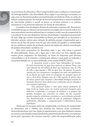 84
monetarização das Amazônias. Ela é compreendida como a redução e a sintetização
da heterogeneidade e das diversidades dessa região à sua valoração monetária, ou
seja,como as Amazônias podem ser transformadas em dinheiro.Trata-se,então,de
reduzir categoricamente (no sentido de formas interpretativas e intencionalidades
de intervenção política e social) os povos, os recursos naturais, e as culturas
amazônicas à sua potencial expressão em forma de mercadorias.
Considero essa abordagem distinta da valoração econômica das Amazônias,
namedidaemqueaovalorareconomicamenteessaregiãonãosetratadereduzi-laa
uma mercadoria (um bem utilizável que se compra e vende),mas de compreendê-la
e reconhecê-la em suas dinâmicas internas de produção e reprodução permanente
da vida. Algo que muitas comunidades já fazem, por exemplo, ao se recusarem a
derrubar açaizais nativos para extração do palmito, porque compreendem que a
árvore em pé lhes dá muito mais do que uma renda, ela significa a continuidade
da sua existência: modos de produção, formas de expressão cultural, manutenção
de práticas alimentares saudáveis, etc.
Pela visão monetarista da Amazônia tudo o que nela existe é passível
de mercantilização. Assim, até a água, que é tida como um bem sagrado para
muitos povos originários da Amazônia, ou fonte de alimentos para diversas
comunidades e via de trânsito e comunicação urbana e rural, pode ser reduzida à
sua potencialidade em ser mercantilizada, como analisa HAGE (2011):
A Amazônia possui a maior bacia hidrográfica do mundo.
O maior reservatório de água doce existente no planeta Terra, com
uma extensão de 4,8 milhões de Km², que representa cerca de 17%
de toda a água líquida e 70% da água doce do planeta. A grande
maioria dos rios amazônicos é navegável, são vinte mil quilômetros
de via fluvial que pode servir ao transporte em qualquer época do
ano, e, além disso, abrigam cerca de 1.700 espécies de peixes, além
de outras espécies que compõem a diversidade biológica marinha da
chamada Amazônia Azul, ainda pouco conhecida, mas já cobiçada e
em constante exploração.
Esse potencial hídrico é visto pelos setores produtivos de
larga escala na região como um enorme potencial energético para
alimentar a exploração e a extração de minérios e os projetos das
grandes barragens são colocados na ordem do dia, causando
grandes impactos ambientais, econômicos e socioculturais, poluindo
rios, desestruturando os modos de vida de populações indígenas,
quilombolas, ribeirinhas e comprometendo a sobrevivência dessas
populações.
Ainda que em um grau maior de complexidade, essa forma de compreender
as Amazônias não é inédita, mas herdeira dos diversos ciclos econômico-
desenvolvimentistas que essa região já experimentou, com uma dinâmica interna
recorrente,marcadapelaextraçãopredatória,peladevastaçãodossócio-ecossistemas
locais, pela exportação dos recursos naturais e pela não-responsabilização pelos
 