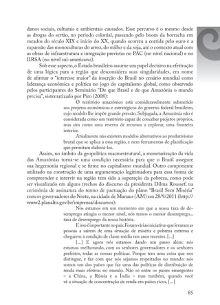 85
danos sociais, culturais e ambientais causados. Esse percurso é o mesmo desde
as drogas do sertão, no período colonial, passando pelo boom da borracha em
meados do século XIX e início do XX, quando ocorreu a corrida pelo ouro e a
expansão das monoculturas do arroz, do milho e da soja, até o contexto atual com
as obras de infraestrutura e integração previstas no PAC (no nível nacional) e no
IIRSA (no nível sul-americano).
Sob esse aspecto,o Estado brasileiro assume um papel decisivo na efetivação
de uma lógica para a região que desconsidera suas singularidades, em nome
de afirmar o “interesse maior” da inserção do Brasil no cenário mundial como
liderança econômica e política no jogo do capitalismo global, como observado
pelos participantes do Seminário “De que Brasil e de que Amazônia o mundo
precisa”, sistematizado por Piro (2008):
O território amazônico está consideravelmente submetido
aos projetos econômicos e estratégicos do governo federal brasileiro,
cujo modelo lhe impõe grande pressão. Subjugada, a Amazônia não é
considerada como um território capaz de conceber projetos próprios,
mas sim como uma reserva de recursos a explorar, uma fronteira
interior.
Atualmente não existem modelos alternativos ao produtivismo
brutal que se aplica a essa região, e nem ferramentas de planificação
que permitam elaborá-los.
Assim, no âmbito da geopolítica macroestrutural, a monetarização da vida
das Amazônias torna-se uma condição necessária para que o Brasil assegure
sua hegemonia regional e se firme no capitalismo mundial. Outro componente
utilizado na construção de uma argumentação legitimadora para essa forma de
compreender e intervir na região tem sido a superação da pobreza, como pode
ser visualizado em alguns trechos do discurso da presidenta Dilma Roussef, na
cerimônia de assinatura do termo de pactuação do plano “Brasil Sem Miséria”
com os governadores do Norte,na cidade de Manaus (AM) em 28/9/2011 (http://
www2.planalto.gov.br/imprensa/discursos):
Nós estamos em um momento em que a nossa taxa de de-
semprego atingiu o menor nível, nós temos o menor desemprego...
taxa de desemprego da nossa história.
Eissoéimportantenopaís.Foramváriasiniciativasquelevaram as
pessoas  a saírem  de  uma  situação  de  miséria  e pobreza  extrema  e
chegarem à condição de classe média nos anos recentes. [...]
[...] E  agora  nós estamos dando um passo  além: nós
estamos melhorando, com os senhores governadores e os senhores
prefeitos, todas as nossas políticas. Porque tem uma coisa que nos
distingue, e faz com que nós sejamos respeitados no mundo: nós
somos um dos países que faz uma das políticas de distribuição de
renda mais efetivas no mundo. Não só entre os países emergentes
–  a  China,  a Rússia  e  a  Índia  – mas também, quando você
vê a situação de concentração de renda em países ricos. [...]
 