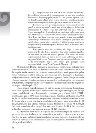 86
[...] Porque quando este país for de 190 milhões de consumi-
dores... É por isso que ele é grande, porque ele tem uma população
da dimensão da nossa população, que faz com que nós sejamos capa-
zes de enfrentar qualquer crise, porque nós somos também uma parte
substantiva dessa grande defesa, que é o nosso mercado interno.
É isso que faz com que este país quando cresce, quando investe,
quandoconsome,quandofazpolítica social,nãoseja presa fácilda crise
internacional. Nós temos força para enfrentar essa crise. Por quê?
Fizemos uma política de distribuição de renda, que melhorou o nosso
país.Melhorounãosóeticamente,porquetem de serumcompromisso
ético  deste país fazer com que todo mundo tenha  oportunidade,
fazer com que todo mundo tenha acesso a serviço de qualidade, mas
também é um grande feito econômico. E foi isso que nós mostramos,
nós provamos: que crescer significa distribuir renda, e distribuir renda
significa crescer.
Este grande  mercado brasileiro, ele, hoje, é uma  parte
importante do fato de nós podermos ficar com a cabeça erguida e
encarar todos os países do mundo, porque,  além disso, nós temos
responsabilidade  também com o nosso meio ambiente, nós temos
responsabilidade com a Amazônia, nós temos responsabilidade com
o  desenvolvimento limpo, nós temos, por exemplo,  aqui,
responsabilidade com a Zona Franca de Manaus. [...]
O discurso de Dilma é explícito e inequívoco, a superação da pobreza passa
por dois caminhos.Um deles é o da formação de uma nova classe média,resultante
da ampliação do mercado de consumo interno, da inserção da população pobre
como consumidora até o limite de que todos/as os/as brasileiros e brasileiras
estejam nessa mesma condição,e de uma política agressiva de distribuição de renda.
O outro caminho é o do crescimento econômico mediado pelos investimentos
estruturantes,compreendendo-se,por exemplo,que aí estejam situadas as grandes
obras preconizadas pelo PAC.
Tanto em um caminho quanto no outro, a via da superação da desigualdade
entre ricos e pobres no Brasil não aparece como uma ação estratégica, não emerge
como possibilidade para desconstruir o cenário que o Censo 2010 (IBGE)
apontou, em que os 10% mais ricos da população brasileira ganharam, em 2010,
44,5% do total de rendimentos, enquanto os 10% mais pobres ficaram com meros
1,1%, ou seja, a renda nominal mensal dos mais pobres estava na faixa de R$
137,06, enquanto que a renda nominal mensal dos mais ricos era de R$ 5.345,22.
País onde a renda familiar mensal dos 10% mais ricos era de R$ 9.501, enquanto
as famílias mais pobres viviam com apenas R$ 225 por mês.
A alternativa apresentada não passa pela universalização de políticas que
garantam direitos fundamentais como educação, saúde e alimentação, mas sim
pela tese de que é suficiente gerar condições para que os pobres tenham poder de
compra e capacidade de consumo para que tenham acesso à alimentação, saúde e
educação de qualidade.
 