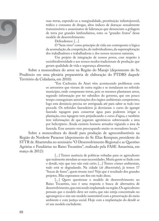 88
suas terras, expondo-as a marginalidade, prostituição infantojuvenil,
tráfico e consumo de drogas, altos índices de doenças sexualmente
transmissíveis e assassinatos de lideranças que denunciam a grilagem
de terra por grandes latifundiários, estes os “grandes frutos” desse
modelo de desenvolvimento.
Defendemos: [...]
O “bem viver”como princípio de vida em contraponto à lógica
da acumulação,da competição,do individualismo,da superexploração
dos trabalhadores e trabalhadoras e dos nossos recursos naturais;
Um projeto de integração de nossos povos, com respeito à
sociobiodiversidade e aos nossos modos tradicionais de produção que
geram qualidade de vida e segurança alimentar;
Sobre a monocultura do arroz na Região do Marajó (depoimento do Sr.
Prudêncio em uma plenária preparatória de elaboração do PTDRS daquele
Território da Cidadania, em 2010):
“Em Cachoeira do Arari vêm acontecendo problemas com
os arrozeiros que vieram de outra região e se instalaram no referido
município, onde compraram terras, pois os mesmos plantaram arroz,
segundo informação por ter subsídios do governo, que em pouco
tempo conseguiram autorizações dos órgãos ambientais competentes,
logo esta denúncia precisa ser averiguada até para saber se tudo isso
procede. Os referidos fazendeiros já desviaram o curso do igarapé
fazendo tapagem para conservar água para poderem irrigar a
plantação, essa tapagem vem prejudicando o curso d’água, e também
tem informações de que jogaram agrotóxicos sobrevoando a área
por helicóptero. Ainda existem homens armados vigiando a área da
fazenda. Esse assunto vem preocupando muito os moradores locais.”
Sobre a monocultura do dendê para produção de agrocombustíveis na
Região do Nordeste Paraense (depoimento do Sr. Elias Kempner, presidente do
STTR de Abaetetuba no seminário “O Desenvolvimento Regional e as Questões
Agrárias e Fundiárias no Baixo Tocantins”, realizado pela FASE Amazônia, em
março de 2012):
[...] Temos ausência de políticas voltadas para os agricultores
que realmente atendam as suas necessidades.Muita gente se ilude com
o dendê, vejo que isso não está certo. [...] Temos crimes ambientais,
tudo está se degradando. Na cidade (de Abaetetuba), já temos 17
“bocas de fumo”, quem trouxe isso? Vejo que é resultado dos grandes
projetos. Mas esperamos um fim em tudo disso.
[...] Quero questionar o modelo de desenvolvimento no
Baixo Tocantins, isso é uma resposta e busca de alternativa de
desenvolvimento,que está sendo implantado na região.Os agricultores
pensam que o modelo deve ser outro, que não esteja concentrado no
agronegócio e sim um modelo sustentável com a preservação do meio
ambiente e com justiça social. Hoje com a implantação do dendê se
vê um modelo excludente.
 