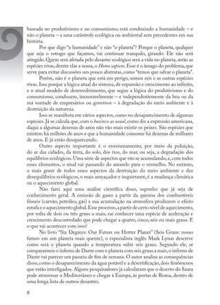 8
baseada no produtivismo e no consumismo, está conduzindo a humanidade – e
não o planeta – a uma catástrofe ecológica ou ambiental sem precedentes em sua
história.
Por que digo “a humanidade” e não “o planeta”? Porque o planeta, qualquer
que seja o estrago que façamos, vai continuar tranquilo, girando. Ele não será
atingido. Quem será afetada pelo desastre ecológico será a vida no planeta, serão as
espécies vivas,dentre elas a nossa,o Homo sapiens.Esse é o âmago do problema,que
serve para evitar discussões um pouco abstratas, como “temos que salvar o planeta”.
Porém, não é o planeta que está em perigo, somos nós e as outras espécies
vivas. Isso porque a lógica atual do sistema, de expansão e crescimento ao infinito,
e o atual modelo de desenvolvimento, que segue a lógica do produtivismo e do
consumismo, conduzem, inexoravelmente – e independentemente da boa ou da
má vontade de empresários ou governos – à degradação do meio ambiente e à
destruição da natureza.
Isso se manifesta em vários aspectos, como no desaparecimento de algumas
espécies.Já se calcula que,com o business as usual,como diz a expressão americana,
daqui a algumas dezenas de anos não vão mais existir os peixes. São espécies que
existem há milhões de anos e que a humanidade consome há dezenas de milhares
de anos. E já estão desaparecendo.
Outro aspecto importante é o envenenamento, por meio da poluição,
do ar das cidades, da terra, do solo, dos rios, do mar, ou seja, a degradação dos
equilíbrios ecológicos.Uma série de aspectos que vão se acumulando,e,com todos
esses elementos, o sinal vai passando do amarelo para o vermelho. No entanto,
o mais grave de todos esses aspectos da destruição do meio ambiente e dos
desequilíbrios ecológicos, o mais ameaçador e inquietante, é a mudança climática
ou o aquecimento global.
Não farei aqui uma análise científica disso, suponho que já seja de
conhecimento geral. A emissão de gases a partir da queima dos combustíveis
fósseis (carvão, petróleo, gás) e sua acumulação na atmosfera produzem o efeito
estufa e o aquecimento global.Esse processo,a partir de certo nível de aquecimento,
por volta de dois ou três graus a mais, vai conhecer uma espécie de aceleração e
crescimento descontrolado que pode chegar a quatro, cinco, seis ou mais graus. E
o que vai acontecer com isso?
No livro “Six Degrees: Our Future on Hotter Planet” (Seis Graus: nosso
futuro em um planeta mais quente), o especialista inglês Mark Lynas descreve
como será o planeta quando a temperatura subir seis graus. Segundo ele, se
compararmos o inferno de Dante com o planeta com seis graus a mais,o inferno de
Dante vai parecer um passeio de fim de semana. O autor analisa as consequências
disso, como o desaparecimento da água potável e a desertificação, dois fenômenos
que estão interligados.Alguns pesquisadores já calcularam que o deserto do Saara
pode atravessar o Mediterrâneo e chegar à Europa, às portas de Roma, dentro de
uma longa lista de outros desastres.
 