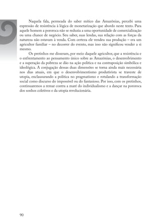 90
Naquela fala, permeada do saber mítico das Amazônias, percebi uma
expressão de resistência à lógica de monetarização que abordo neste texto. Para
aquele homem a pororoca não se reduzia a uma oportunidade de comercialização
ou uma chance de negócio. Seu saber, suas lendas, sua relação com as forças da
natureza não estavam à venda. Com certeza ele vendeu sua produção – era um
agricultor familiar – no decorrer do evento, mas isso não significou vender a si
mesmo.
Os pretinhos me disseram, por meio daquele agricultor, que a resistência e
o enfrentamento ao pensamento único sobre as Amazônias, o desenvolvimento
e a superação da pobreza se dão na ação política e na contraposição simbólica e
ideológica. A conjugação dessas duas dimensões se torna ainda mais necessária
nos dias atuais, em que o desenvolvimentismo produtivista se traveste de
utopia, enclausurando a política no pragmatismo e rotulando a transformação
social como discurso do impossível ou do fantasioso. Por isso, com os pretinhos,
continuaremos a remar contra a maré do individualismo e a dançar na pororoca
dos sonhos coletivos e da utopia revolucionária.
 
