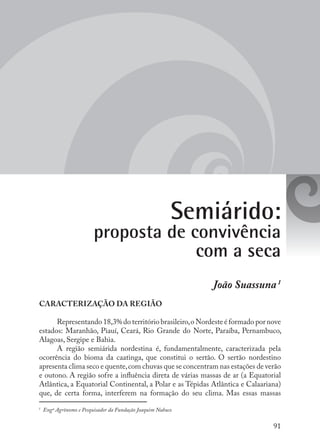 91
João Suassuna1
CARACTERIZAÇÃO DA REGIÃO
Representando 18,3% do território brasileiro,o Nordeste é formado por nove
estados: Maranhão, Piauí, Ceará, Rio Grande do Norte, Paraíba, Pernambuco,
Alagoas, Sergipe e Bahia.
A região semiárida nordestina é, fundamentalmente, caracterizada pela
ocorrência do bioma da caatinga, que constitui o sertão. O sertão nordestino
apresenta clima seco e quente,com chuvas que se concentram nas estações de verão
e outono. A região sofre a influência direta de várias massas de ar (a Equatorial
Atlântica, a Equatorial Continental, a Polar e as Tépidas Atlântica e Calaariana)
que, de certa forma, interferem na formação do seu clima. Mas essas massas
Semiárido:
proposta de convivência
com a seca
1
Engº Agrônomo e Pesquisador da Fundação Joaquim Nabuco
 