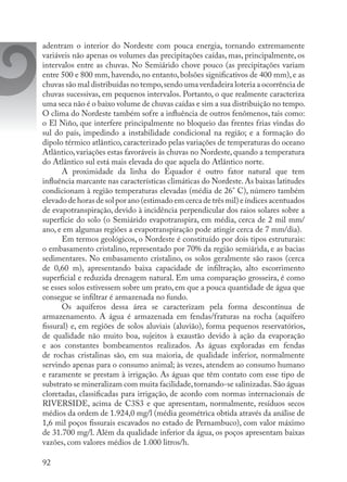 92
adentram o interior do Nordeste com pouca energia, tornando extremamente
variáveis não apenas os volumes das precipitações caídas, mas, principalmente, os
intervalos entre as chuvas. No Semiárido chove pouco (as precipitações variam
entre 500 e 800 mm, havendo, no entanto, bolsões significativos de 400 mm), e as
chuvas são mal distribuídas no tempo,sendo uma verdadeira loteria a ocorrência de
chuvas sucessivas, em pequenos intervalos. Portanto, o que realmente caracteriza
uma seca não é o baixo volume de chuvas caídas e sim a sua distribuição no tempo.
O clima do Nordeste também sofre a influência de outros fenômenos, tais como:
o El Niño, que interfere principalmente no bloqueio das frentes frias vindas do
sul do país, impedindo a instabilidade condicional na região; e a formação do
dipolo térmico atlântico, caracterizado pelas variações de temperaturas do oceano
Atlântico,variações estas favoráveis às chuvas no Nordeste,quando a temperatura
do Atlântico sul está mais elevada do que aquela do Atlântico norte.
A proximidade da linha do Equador é outro fator natural que tem
influência marcante nas características climáticas do Nordeste.As baixas latitudes
condicionam à região temperaturas elevadas (média de 26° C), número também
elevado de horas de sol por ano (estimado em cerca de três mil) e índices acentuados
de evapotranspiração, devido à incidência perpendicular dos raios solares sobre a
superfície do solo (o Semiárido evapotranspira, em média, cerca de 2 mil mm/
ano, e em algumas regiões a evapotranspiração pode atingir cerca de 7 mm/dia).
Em termos geológicos, o Nordeste é constituído por dois tipos estruturais:
o embasamento cristalino, representado por 70% da região semiárida, e as bacias
sedimentares. No embasamento cristalino, os solos geralmente são rasos (cerca
de 0,60 m), apresentando baixa capacidade de infiltração, alto escorrimento
superficial e reduzida drenagem natural. Em uma comparação grosseira, é como
se esses solos estivessem sobre um prato, em que a pouca quantidade de água que
consegue se infiltrar é armazenada no fundo.
Os aquíferos dessa área se caracterizam pela forma descontínua de
armazenamento. A água é armazenada em fendas/fraturas na rocha (aquífero
fissural) e, em regiões de solos aluviais (aluvião), forma pequenos reservatórios,
de qualidade não muito boa, sujeitos à exaustão devido à ação da evaporação
e aos constantes bombeamentos realizados. As águas exploradas em fendas
de rochas cristalinas são, em sua maioria, de qualidade inferior, normalmente
servindo apenas para o consumo animal; às vezes, atendem ao consumo humano
e raramente se prestam à irrigação. As águas que têm contato com esse tipo de
substrato se mineralizam com muita facilidade,tornando-se salinizadas.São águas
cloretadas, classificadas para irrigação, de acordo com normas internacionais de
RIVERSIDE, acima de C3S3 e que apresentam, normalmente, resíduos secos
médios da ordem de 1.924,0 mg/l (média geométrica obtida através da análise de
1,6 mil poços fissurais escavados no estado de Pernambuco), com valor máximo
de 31.700 mg/l. Além da qualidade inferior da água, os poços apresentam baixas
vazões, com valores médios de 1.000 litros/h.
 
