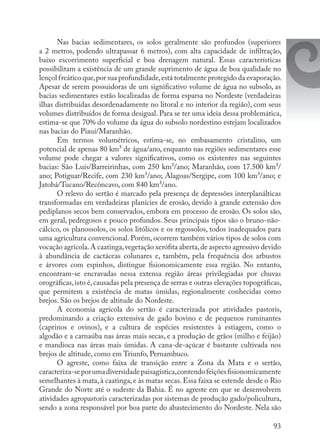 93
Nas bacias sedimentares, os solos geralmente são profundos (superiores
a 2 metros, podendo ultrapassar 6 metros), com alta capacidade de infiltração,
baixo escorrimento superficial e boa drenagem natural. Essas características
possibilitam a existência de um grande suprimento de água de boa qualidade no
lençol freático que,por sua profundidade,está totalmente protegido da evaporação.
Apesar de serem possuidoras de um significativo volume de água no subsolo, as
bacias sedimentares estão localizadas de forma esparsa no Nordeste (verdadeiras
ilhas distribuídas desordenadamente no litoral e no interior da região), com seus
volumes distribuídos de forma desigual. Para se ter uma ideia dessa problemática,
estima-se que 70% do volume da água do subsolo nordestino estejam localizados
nas bacias do Piauí/Maranhão.
Em termos volumétricos, estima-se, no embasamento cristalino, um
potencial de apenas 80 km³ de água/ano, enquanto nas regiões sedimentares esse
volume pode chegar a valores significativos, como os existentes nas seguintes
bacias: São Luís/Barreirinhas, com 250 km³/ano; Maranhão, com 17.500 km³/
ano; Potiguar/Recife, com 230 km³/ano; Alagoas/Sergipe, com 100 km³/ano; e
Jatobá/Tucano/Recôncavo, com 840 km³/ano.
O relevo do sertão é marcado pela presença de depressões interplanálticas
transformadas em verdadeiras planícies de erosão, devido à grande extensão dos
pediplanos secos bem conservados, embora em processo de erosão. Os solos são,
em geral, pedregosos e pouco profundos. Seus principais tipos são o bruno-não-
cálcico, os planossolos, os solos litólicos e os regossolos, todos inadequados para
uma agricultura convencional. Porém, ocorrem também vários tipos de solos com
vocação agrícola.A caatinga,vegetação xerófita aberta,de aspecto agressivo devido
à abundância de cactáceas colunares e, também, pela frequência dos arbustos
e árvores com espinhos, distingue fisionomicamente essa região. No entanto,
encontram-se encravadas nessa extensa região áreas privilegiadas por chuvas
orográficas,isto é,causadas pela presença de serras e outras elevações topográficas,
que permitem a existência de matas úmidas, regionalmente conhecidas como
brejos. São os brejos de altitude do Nordeste.
A economia agrícola do sertão é caracterizada por atividades pastoris,
predominando a criação extensiva de gado bovino e de pequenos ruminantes
(caprinos e ovinos), e a cultura de espécies resistentes à estiagem, como o
algodão e a carnaúba nas áreas mais secas, e a produção de grãos (milho e feijão)
e mandioca nas áreas mais úmidas. A cana-de-açúcar é bastante cultivada nos
brejos de altitude, como em Triunfo, Pernambuco.
O agreste, como faixa de transição entre a Zona da Mata e o sertão,
caracteriza-seporumadiversidadepaisagística,contendofeiçõesfisionomicamente
semelhantes à mata, à caatinga, e às matas secas. Essa faixa se estende desde o Rio
Grande do Norte até o sudeste da Bahia. É no agreste em que se desenvolvem
atividades agropastoris caracterizadas por sistemas de produção gado/policultura,
sendo a zona responsável por boa parte do abastecimento do Nordeste. Nela são
 