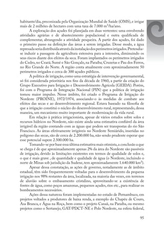 95
habitante/dia, preconizada pela Organização Mundial de Saúde (OMS), e irrigar
mais de 2 milhões de hectares com uma taxa de 7.000 m³/ha/ano.
A exploração dos açudes foi planejada em duas vertentes: uma envolvendo
atividades agrárias e de abastecimento populacional e outra qualificada de
complementar, abrangendo a atividade pesqueira. A partir dos açudes, foi dado
o primeiro passo na definição das áreas a serem irrigadas. Desse modo, a água
represadaseriadistribuídaatravésdainstalaçãodosperímetrosirrigados.Pretendia-
se induzir a passagem da agricultura extensiva para a intensiva, diminuindo os
seus riscos diante dos efeitos da seca. Foram implantados os perímetros irrigados
do Cedro, no Ceará; Sumé e São Gonçalo, na Paraíba; Cruzetas e Pau dos Ferros,
no Rio Grande do Norte. A região conta atualmente com aproximadamente 50
perímetros irrigados e cerca de 300 açudes públicos.
A política de irrigação, como uma estratégia de intervenção governamental,
só foi considerada prioritária nos fins da década de 1960, a partir da criação do
Grupo Executivo para Irrigação e Desenvolvimento Agrícola (GEIDA). Porém,
foi com o Programa de Integração Nacional (PIN) que a política de irrigação
tomou maior impulso. Nesse âmbito, foi criado o Programa de Irrigação do
Nordeste (PROINE), 1972/1974, associando-o às medidas de combate aos
efeitos das secas e ao desenvolvimento regional. Estava baseado na filosofia de
que a irrigação constitui o núcleo do desenvolvimento rural, representando, dessa
maneira, um mecanismo muito importante de modernização da vida rural.
Em relação à prática irrigacionista, apesar de vários estudos sobre solos e
recursos hídricos no Nordeste, não existe ainda uma estimativa confiável da área
irrigável da região contando com as águas que podem ser transpostas do rio São
Francisco. As áreas efetivamente irrigáveis no Nordeste Semiárido, inseridas no
polígono das secas, são de cerca de 2.200.000 ha, não sendo prudente esperar que
esse potencial supere 2.500.000 ha.
Tomando-se por base essa última estimativa mais otimista,a conclusão a que
se chega é de que aproximadamente apenas 2% da área do Nordeste são passíveis
de irrigação, devido às limitações existentes em termos de qualidade de solos e,
o que é mais grave , de quantidade e qualidade de água (o Nordeste, incluindo o
norte de Minas sob jurisdição da Sudene, tem aproximadamente 1.640.000 km²).
Apesar dessa constatação, as ações de governo, notadamente as de âmbito
estadual, têm sido frequentemente voltadas para o desenvolvimento da pequena
irrigação nos 98% restantes da área, localizada, na maioria das vezes, em terrenos
de aluvião sobre o embasamento cristalino, aproveitando-se a existência de
fontes de água, como poços amazonas, pequenos açudes, rios etc., para realizar os
bombeamentos necessários.
Ações dessa natureza foram implementadas no estado de Pernambuco, em
projetos voltados a produtores de baixa renda, a exemplo do Chapéu de Couro,
Asa Branca, e Água na Roça, bem como o projeto Canaã, na Paraíba, ou mesmo
projetos como o Sertanejo, GAT/PDCT-NE e Polo Nordeste, na esfera federal,
 