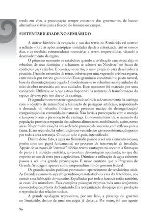 96
tendo em vista a preocupação sempre constante dos governantes, de buscar
alternativas viáveis para a fixação do homem no campo.
SUSTENTABILIDADE NO SEMIÁRIDO
A síntese histórica da ocupação e uso das terras no Semiárido vai nortear
a reflexão sobre as ações antrópicas instaladas desde a colonização até os nossos
dias, e as medidas estruturadoras necessárias a serem empreendidas, visando o
desenvolvimento da região.
O primeiro momento se estabelece quando a civilização canavieira alija os
rebanhos de seus domínios e o homem se adentra no Nordeste, em busca de
condições para criá-los. Encontra, no sertão, o meio propício para desenvolver a
pecuária.Grandes extensões de terras,cobertas por uma vegetação arbórea esparsa,
entremeada por extrato graminóide. Essas gramíneas constituíam o pasto natural,
base da alimentação para o gado. Introduziram-se os rebanhos acompanhados da
mão de obra necessária aos seus cuidados. Esse momento foi marcado por uma
conivência. Utilizava-se o que estava disponível na natureza. A transformação do
espaço dava-se pelo uso direto da caatinga.
Osegundomomentotemlugarquandoseiniciaodesmatamentodacaatinga
com o objetivo de intensificar a formação de pastagens artificiais, respondendo
à demanda do rebanho. Inicia-se um processo maciço de desorganização/
reorganização das comunidades naturais. Não havia a preocupação com o manejo
e tampouco com a preservação da caatinga. Concomitantemente, o aumento da
população provoca a expansão das culturas alimentares,mobilizando,assim,novas
áreas.No primeiro caso,há um acelerado processo de sucessão,com reflexos para a
fauna. E, no segundo, há substituição por verdadeiros agroecossistemas, dispersos
por toda a área sertaneja. O uso do solo é, pois, intensificado.
Diante desse fato, a água no Semiárido passou a ser um elemento escasso,
porém com um papel fundamental no processo de intervenção ali instalado.
Apesar de as zonas de “estresse” hídrico terem vantagens no tocante à formação
de pasto e à proteção sanitária, apresentam desvantagem acentuada, no que diz
respeito ao uso da terra para a agricultura. Otimizar a utilização da água existente
passou a ser uma grande preocupação. É nesse contexto que o Programa de
Grande Açudagem aparece como empreendimento do governo federal.
Os grandes açudes públicos provocam o aparecimento de verdadeiros oásis.
As fazendas assumem aspecto grandioso, manifestado na casa do fazendeiro, nos
currais e na habitação do vaqueiro. Espalhadas por toda a fazenda estão, também,
as casas dos moradores. Essa complexa paisagem expressa toda uma conjuntura
ecossociológica própria do Semiárido.É a reorganização do espaço com produção
e reprodução das relações sociais.
A grande açudagem representou, por um lado, a presença do governo
no Semiárido, dentro de uma estratégia já descrita. Por outro, foi um agente
 