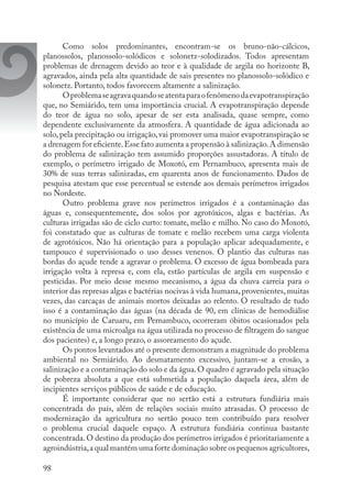 98
Como solos predominantes, encontram-se os bruno-não-cálcicos,
planossolos, planossolo-solódicos e solonetz-solodizados. Todos apresentam
problemas de drenagem devido ao teor e à qualidade de argila no horizonte B,
agravados, ainda pela alta quantidade de sais presentes no planossolo-solódico e
solonetz. Portanto, todos favorecem altamente a salinização.
Oproblemaseagravaquandoseatentaparaofenômenodaevapotranspiração
que, no Semiárido, tem uma importância crucial. A evapotranspiração depende
do teor de água no solo, apesar de ser esta analisada, quase sempre, como
dependente exclusivamente da atmosfera. A quantidade de água adicionada ao
solo, pela precipitação ou irrigação, vai promover uma maior evapotranspiração se
a drenagem for eficiente.Esse fato aumenta a propensão à salinização.A dimensão
do problema de salinização tem assumido proporções assustadoras. A título de
exemplo, o perímetro irrigado de Moxotó, em Pernambuco, apresenta mais de
30% de suas terras salinizadas, em quarenta anos de funcionamento. Dados de
pesquisa atestam que esse percentual se estende aos demais perímetros irrigados
no Nordeste.
Outro problema grave nos perímetros irrigados é a contaminação das
águas e, consequentemente, dos solos por agrotóxicos, algas e bactérias. As
culturas irrigadas são de ciclo curto: tomate, melão e milho. No caso do Moxotó,
foi constatado que as culturas de tomate e melão recebem uma carga violenta
de agrotóxicos. Não há orientação para a população aplicar adequadamente, e
tampouco é supervisionado o uso desses venenos. O plantio das culturas nas
bordas do açude tende a agravar o problema. O excesso de água bombeada para
irrigação volta à represa e, com ela, estão partículas de argila em suspensão e
pesticidas. Por meio desse mesmo mecanismo, a água da chuva carreia para o
interior das represas algas e bactérias nocivas à vida humana, provenientes, muitas
vezes, das carcaças de animais mortos deixadas ao relento. O resultado de tudo
isso é a contaminação das águas (na década de 90, em clínicas de hemodiálise
no município de Caruaru, em Pernambuco, ocorreram óbitos ocasionados pela
existência de uma microalga na água utilizada no processo de filtragem do sangue
dos pacientes) e, a longo prazo, o assoreamento do açude.
Os pontos levantados até o presente demonstram a magnitude do problema
ambiental no Semiárido. Ao desmatamento excessivo, juntam-se a erosão, a
salinização e a contaminação do solo e da água.O quadro é agravado pela situação
de pobreza absoluta a que está submetida a população daquela área, além de
incipientes serviços públicos de saúde e de educação.
É importante considerar que no sertão está a estrutura fundiária mais
concentrada do país, além de relações sociais muito atrasadas. O processo de
modernização da agricultura no sertão pouco tem contribuído para resolver
o problema crucial daquele espaço. A estrutura fundiária continua bastante
concentrada.O destino da produção dos perímetros irrigados é prioritariamente a
agroindústria,a qual mantém uma forte dominação sobre os pequenos agricultores,
 