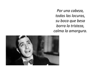 Por una cabeza,
 todas las locuras,
 su boca que besa
  borra la tristeza,
calma la amargura.
 