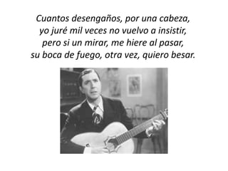 Cuantos desengaños, por una cabeza,
  yo juré mil veces no vuelvo a insistir,
   pero si un mirar, me hiere al pasar,
su boca de fuego, otra vez, quiero besar.
 