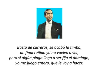 Basta de carreras, se acabó la timba,
      un final reñido yo no vuelvo a ver,
pero si algún pingo llega a ser fija el domingo,
   yo me juego entero, que le voy a hacer.
 