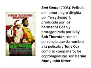 Bad Santa (2003). Película
de humor negro dirigida
por Terry Zwigoff,
producida por los
hermanos Coen y
protagonizada por Billy
Bob Thornton como el
personaje que da nombre
a la película y Tony Cox
como su compañero; los
coprotagonistas son Bernie
Mac y John Ritter.
 