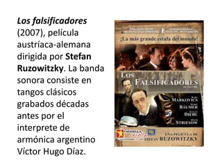 Los falsificadores
(2007), película
austríaca-alemana
dirigida por Stefan
Ruzowitzky. La banda
sonora consiste en
tangos clásicos
grabados décadas
antes por el
interprete de
armónica argentino
Víctor Hugo Díaz.
 