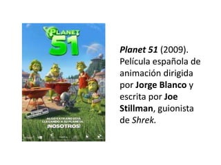 Planet 51 (2009).
Película española de
animación dirigida
por Jorge Blanco y
escrita por Joe
Stillman, guionista
de Shrek.
 