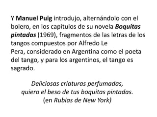 Y Manuel Puig introdujo, alternándolo con el
bolero, en los capítulos de su novela Boquitas
pintadas (1969), fragmentos de las letras de los
tangos compuestos por Alfredo Le
Pera, considerado en Argentina como el poeta
del tango, y para los argentinos, el tango es
sagrado.

      Deliciosas criaturas perfumadas,
   quiero el beso de tus boquitas pintadas.
           (en Rubias de New York)
 