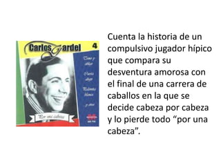 Cuenta la historia de un
compulsivo jugador hípico
que compara su
desventura amorosa con
el final de una carrera de
caballos en la que se
decide cabeza por cabeza
y lo pierde todo “por una
cabeza”.
 