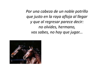 Por una cabeza de un noble potrillo
que justo en la raya afloja al llegar
  y que al regresar parece decir:
       no olvides, hermano,
   vos sabes, no hay que jugar...
 