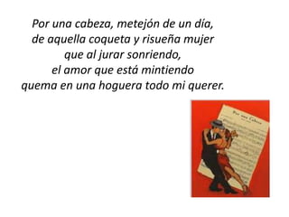 Por una cabeza, metejón de un día,
  de aquella coqueta y risueña mujer
         que al jurar sonriendo,
      el amor que está mintiendo
quema en una hoguera todo mi querer.
 