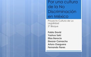 Por una cultura
de la No
Discriminación
en México
Proyecto Cultura de La
Legalidad
5° Bloque
Pablo David
Yashuo Seki
Elias Barocio
Eleazar Camacho
Arturo Oseguera
Fernando Flores
 