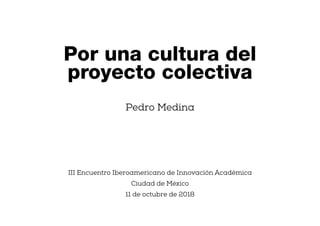 Pedro Medina
III Encuentro Iberoamericano de Innovación Académica
Ciudad de México
11 de octubre de 2018
Por una cultura del
proyecto colectiva
 