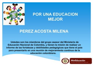 POR UNA EDUCACION
MEJOR
PEREZ ACOSTA MILENA
Ustedes son los miembros del grupo asesor del Ministerio de
Educación Nacional de Colombia, y tienen la misión de realizar un
informe de las fortalezas y debilidades pedagógicas que tiene el país
para presentarlo en una reunión de mejoramiento continuo de la
educación colombiana.
 