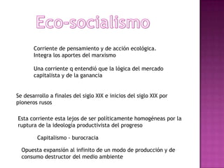 Eco-socialismo Corriente de pensamiento y de acción ecológica.Integra los aportes del marxismoUna corriente q entendió que la lógica del mercado capitalista y de la gananciaSe desarrollo a finales del siglo XIX e inicios del siglo XIX por pioneros rusosEsta corriente esta lejos de ser políticamente homogéneas por la ruptura de la ideología productivista del progresoCapitalismo - burocraciaOpuesta expansión al infinito de un modo de producción y de consumo destructor del medio ambiente