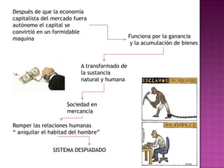 Después de que la economía capitalista del mercado fuera autónomo el capital se convirtió en un formidable maquinaFunciona por la ganancia y la acumulación de bienesA transformado de la sustancia natural y humana Sociedad en mercancíaRomper las relaciones humanas          “ aniquilar el habitad del hombre”SISTEMA DESPIADADO