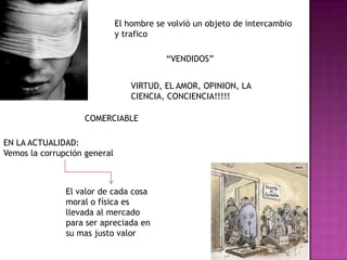 El hombre se volvió un objeto de intercambio y trafico“VENDIDOS”VIRTUD, EL AMOR, OPINION, LA CIENCIA, CONCIENCIA!!!!!COMERCIABLEEN LA ACTUALIDAD:Vemos la corrupción general El valor de cada cosa moral o física es llevada al mercado para ser apreciada en su mas justo valor