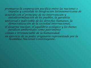 promueva la cooperación pacífica entre las naciones e impulse y consolide la integración latinoamericana de acuerdo con el principio de no intervención y autodeterminación de los pueblos, la garantía universal e indivisible de los derechos humanos, la democratización de la sociedad internacional, el desarme nuclear, el equilibrio ecológico y los bienes jurídicos ambientales como patrimonio común e irrenunciable de la humanidad; en ejercicio de su poder originario representado por la Asamblea Nacional Constituyente.. 