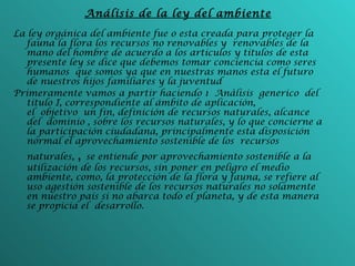 Análisis de la ley del ambiente La ley orgánica del ambiente fue o esta creada para proteger la fauna la flora los recursos no renovables y  renovables de la mano del hombre de acuerdo a los artículos y títulos de esta presente ley se dice que debemos tomar conciencia como seres humanos  que somos ya que en nuestras manos esta el futuro de nuestros hijos familiares y la juventud  Primeramente vamos a partir haciendo 1 Anàlisis generico  del título I, correspondiente al ámbito de aplicación, el objetivo un fin, definición de recursos naturales, alcance del dominio , sobre los recursos naturales, y lo que concierne a la participación ciudadana, principalmente esta disposición normal el aprovechamiento sostenible de los recursos naturales,  ,  se entiende por aprovechamiento sostenible a la utilización de los recursos, sin poner en peligro el medio ambiente, como, la protección de la flora y fauna, se refiere al uso agestión sostenible de los recursos naturales no solamente en nuestro país si no abarca todo el planeta, y de esta manera se propicia el desarrollo.   