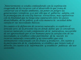 -   Anteriormente se estaba confundiendo con la explotación exagerada de los recursos con el desarrollo lo que trata de conservar ese el medio ambiente, sin poner en peligro las generaciones venideras, y es por ello que el gobierno adopta, con la promulgación de esta ley nuevas estructuras, más equitativas con la finalidad que no haya una separación entre los países desarrollados, de los pobres, y de esta manera la sociedad deba satisfacer sus necesidades básicas. En cuanto a la definición de recursos naturales, es explícito el artículo 3ero. de la presente ley en donde define que se consideran recursos naturales a todo componente de la naturaleza, susceptible de ser aprovechado por el ser humano para la satisfacción de sus necesidades,   se establece como patrimonio de la nación los recursos naturales renovables y no renovables que está íntimamente relacionado con los frutos y productos ,   En cuanto a la participación de la ciudadanía, se establece que tienen todo el derecho, en cuanto a la información y establecer políticas del uso sostenible. 